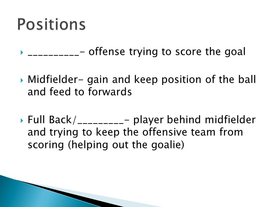  __________- offense trying to score the goal  Midfielder- gain and keep position of the ball and feed to forwards  Full Back/_________- player behind midfielder and trying to keep the offensive team from scoring (helping out the goalie)