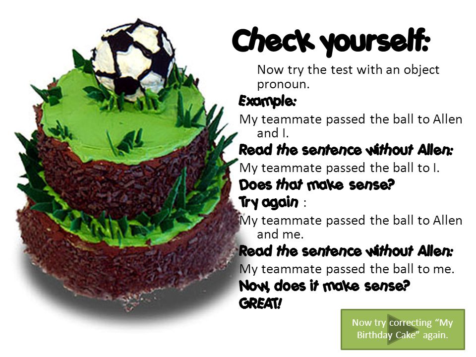 Now try the test with an object pronoun. Example: My teammate passed the ball to Allen and I.