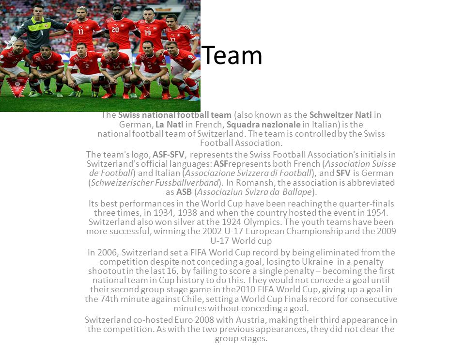 Team The Swiss national football team (also known as the Schweitzer Nati in German, La Nati in French, Squadra nazionale in Italian) is the national football team of Switzerland.