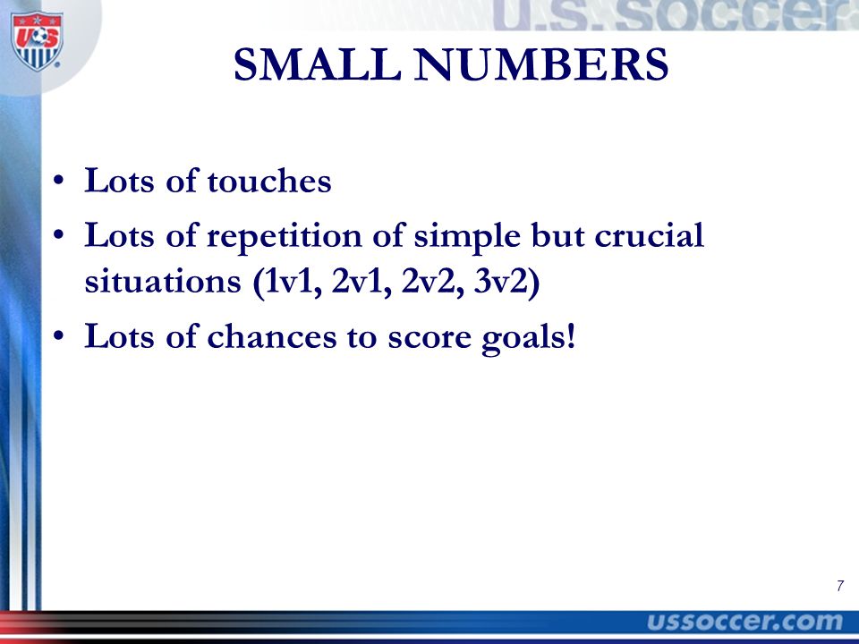 7 SMALL NUMBERS Lots of touches Lots of repetition of simple but crucial situations (1v1, 2v1, 2v2, 3v2) Lots of chances to score goals!