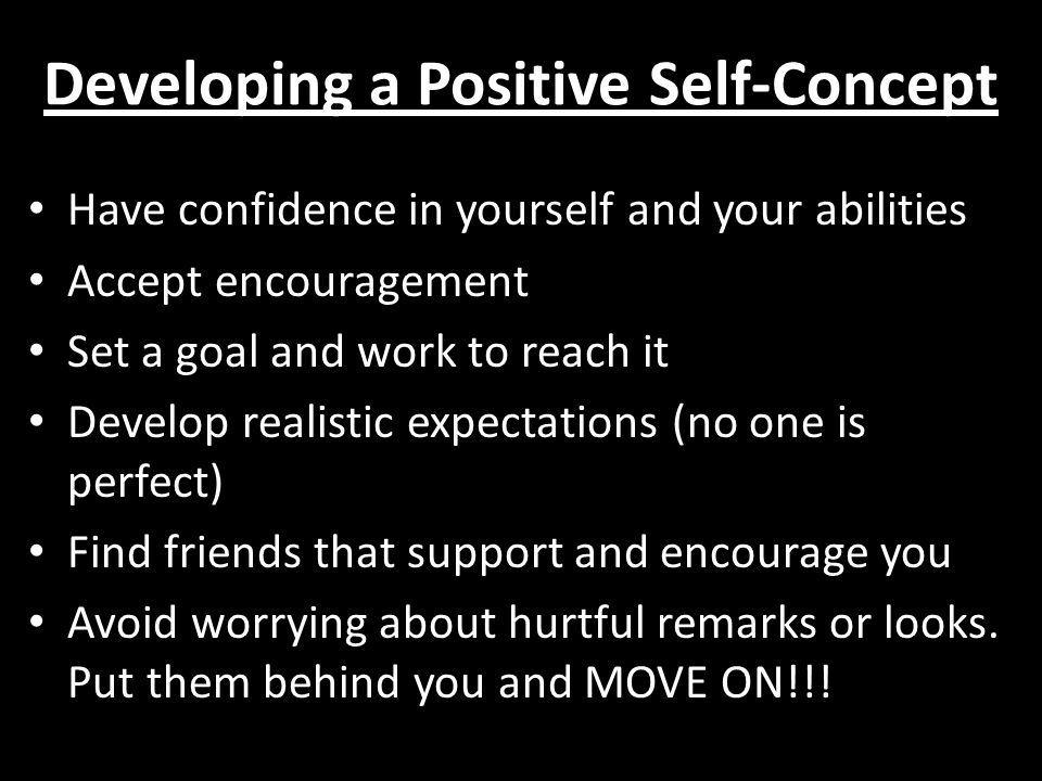 Developing a Positive Self-Concept Have confidence in yourself and your abilities Accept encouragement Set a goal and work to reach it Develop realistic expectations (no one is perfect) Find friends that support and encourage you Avoid worrying about hurtful remarks or looks.