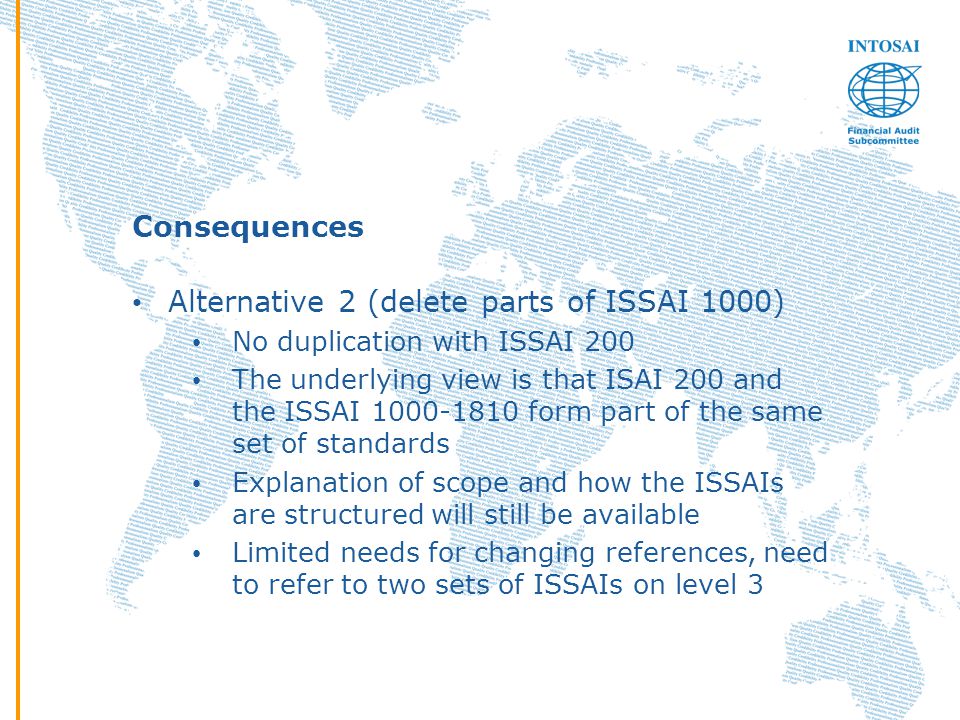 Consequences Alternative 2 (delete parts of ISSAI 1000) No duplication with ISSAI 200 The underlying view is that ISAI 200 and the ISSAI form part of the same set of standards Explanation of scope and how the ISSAIs are structured will still be available Limited needs for changing references, need to refer to two sets of ISSAIs on level 3
