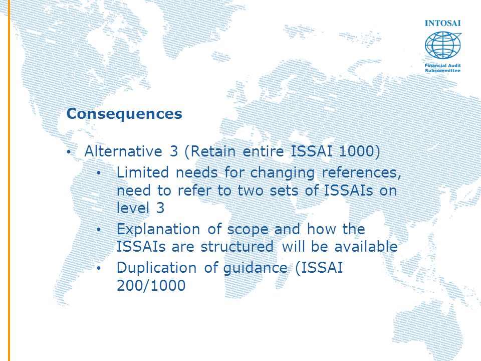 Consequences Alternative 3 (Retain entire ISSAI 1000) Limited needs for changing references, need to refer to two sets of ISSAIs on level 3 Explanation of scope and how the ISSAIs are structured will be available Duplication of guidance (ISSAI 200/1000
