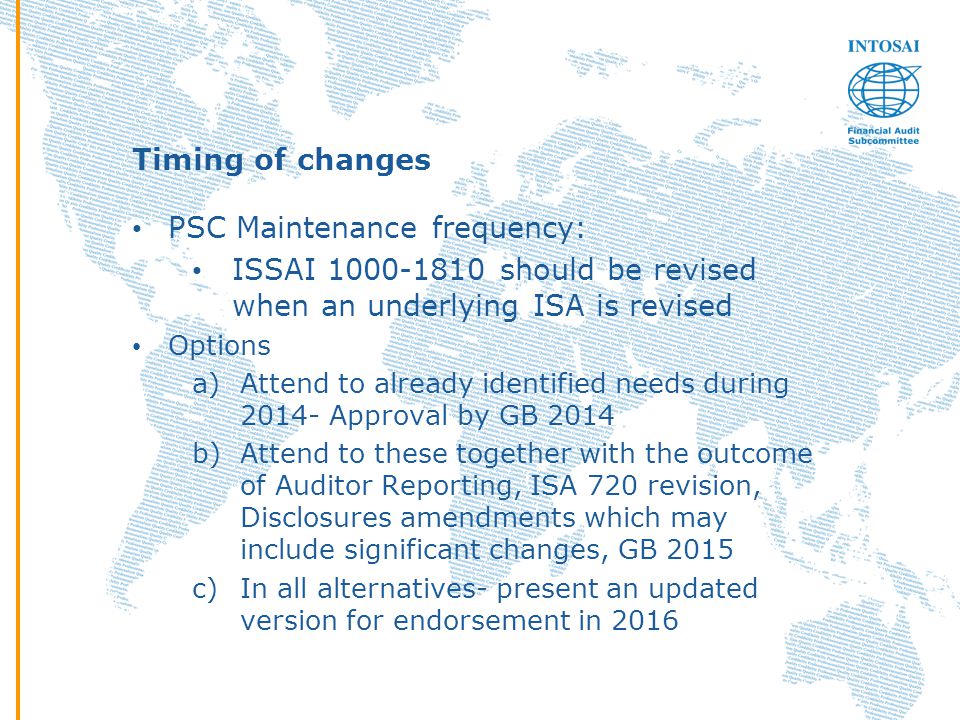 Timing of changes PSC Maintenance frequency: ISSAI should be revised when an underlying ISA is revised Options a)Attend to already identified needs during Approval by GB 2014 b)Attend to these together with the outcome of Auditor Reporting, ISA 720 revision, Disclosures amendments which may include significant changes, GB 2015 c)In all alternatives- present an updated version for endorsement in 2016