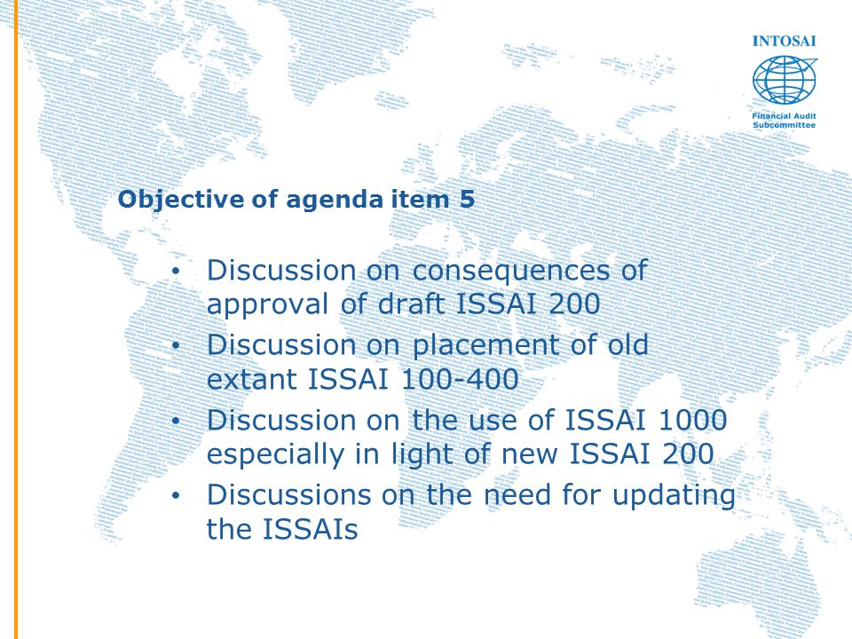 Objective of agenda item 5 Discussion on consequences of approval of draft ISSAI 200 Discussion on placement of old extant ISSAI Discussion on the use of ISSAI 1000 especially in light of new ISSAI 200 Discussions on the need for updating the ISSAIs