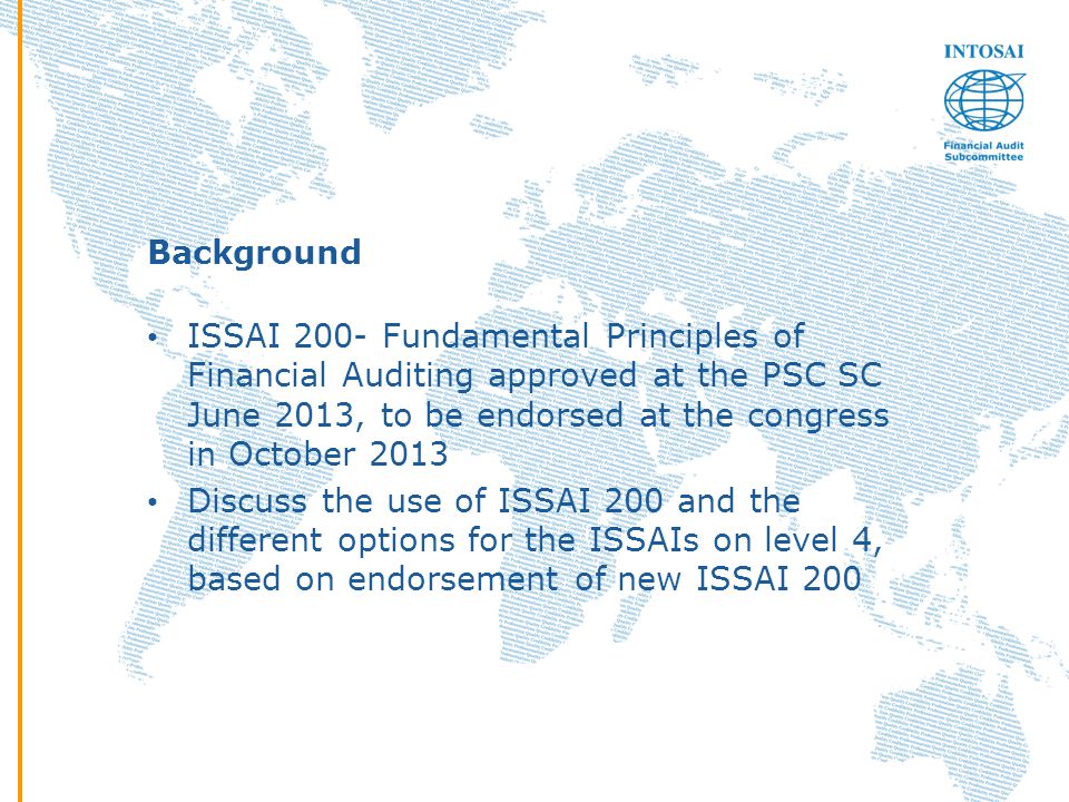 Background ISSAI 200- Fundamental Principles of Financial Auditing approved at the PSC SC June 2013, to be endorsed at the congress in October 2013 Discuss the use of ISSAI 200 and the different options for the ISSAIs on level 4, based on endorsement of new ISSAI 200