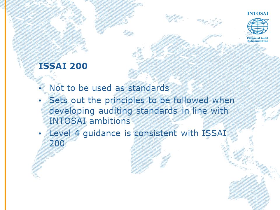 ISSAI 200 Not to be used as standards Sets out the principles to be followed when developing auditing standards in line with INTOSAI ambitions Level 4 guidance is consistent with ISSAI 200