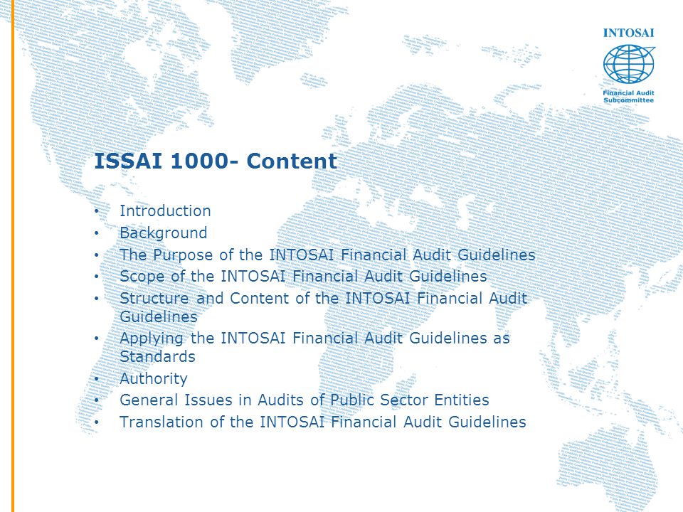 ISSAI Content Introduction Background The Purpose of the INTOSAI Financial Audit Guidelines Scope of the INTOSAI Financial Audit Guidelines Structure and Content of the INTOSAI Financial Audit Guidelines Applying the INTOSAI Financial Audit Guidelines as Standards Authority General Issues in Audits of Public Sector Entities Translation of the INTOSAI Financial Audit Guidelines