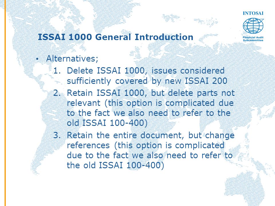 ISSAI 1000 General Introduction Alternatives; 1.Delete ISSAI 1000, issues considered sufficiently covered by new ISSAI Retain ISSAI 1000, but delete parts not relevant (this option is complicated due to the fact we also need to refer to the old ISSAI ) 3.Retain the entire document, but change references (this option is complicated due to the fact we also need to refer to the old ISSAI )