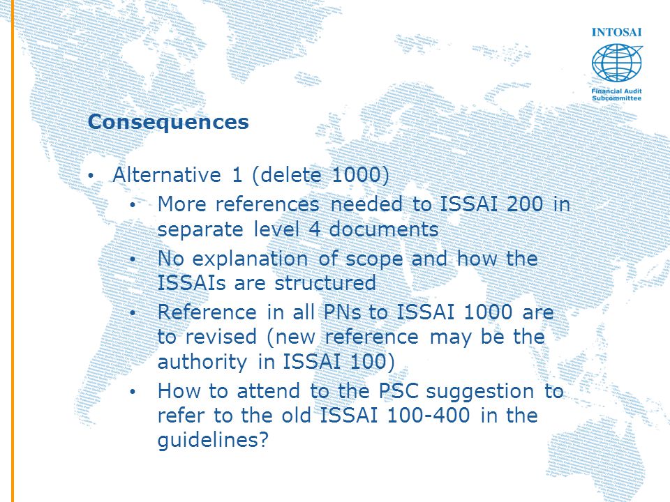 Consequences Alternative 1 (delete 1000) More references needed to ISSAI 200 in separate level 4 documents No explanation of scope and how the ISSAIs are structured Reference in all PNs to ISSAI 1000 are to revised (new reference may be the authority in ISSAI 100) How to attend to the PSC suggestion to refer to the old ISSAI in the guidelines