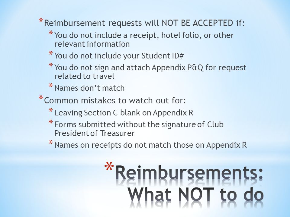 * Reimbursement requests will NOT BE ACCEPTED if: * You do not include a receipt, hotel folio, or other relevant information * You do not include your Student ID# * You do not sign and attach Appendix P&Q for request related to travel * Names don’t match * Common mistakes to watch out for: * Leaving Section C blank on Appendix R * Forms submitted without the signature of Club President of Treasurer * Names on receipts do not match those on Appendix R