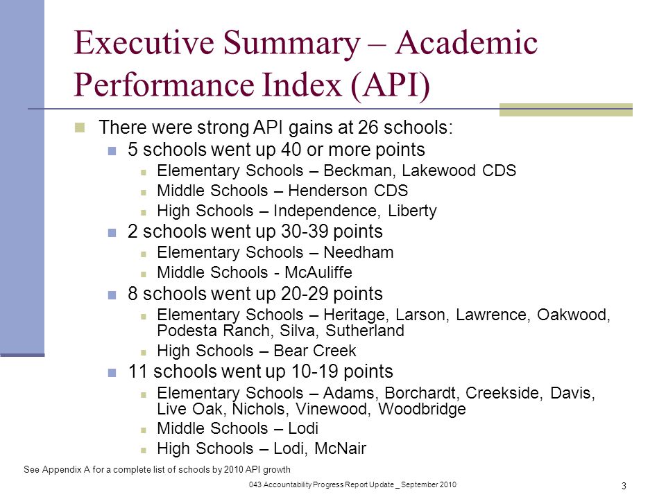 043 Accountability Progress Report Update _ September Executive Summary – Academic Performance Index (API) There were strong API gains at 26 schools: 5 schools went up 40 or more points Elementary Schools – Beckman, Lakewood CDS Middle Schools – Henderson CDS High Schools – Independence, Liberty 2 schools went up points Elementary Schools – Needham Middle Schools - McAuliffe 8 schools went up points Elementary Schools – Heritage, Larson, Lawrence, Oakwood, Podesta Ranch, Silva, Sutherland High Schools – Bear Creek 11 schools went up points Elementary Schools – Adams, Borchardt, Creekside, Davis, Live Oak, Nichols, Vinewood, Woodbridge Middle Schools – Lodi High Schools – Lodi, McNair See Appendix A for a complete list of schools by 2010 API growth