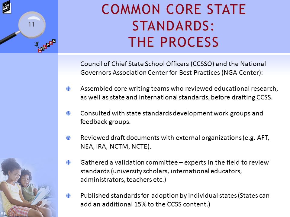 COMMON CORE STATE STANDARDS: THE PROCESS Council of Chief State School Officers (CCSSO) and the National Governors Association Center for Best Practices (NGA Center):  Assembled core writing teams who reviewed educational research, as well as state and international standards, before drafting CCSS.