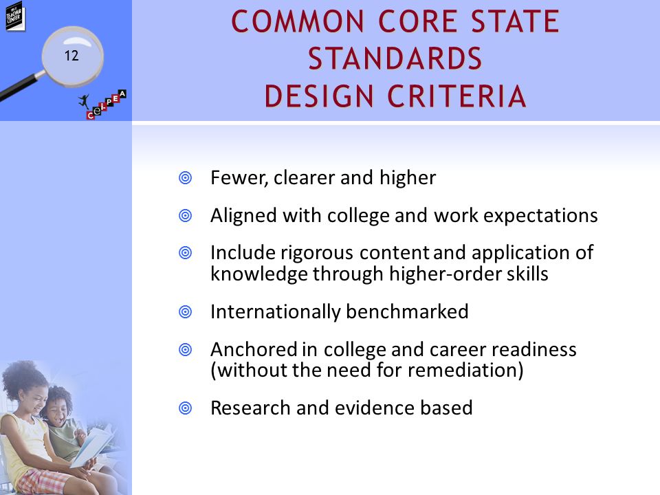 COMMON CORE STATE STANDARDS DESIGN CRITERIA  Fewer, clearer and higher  Aligned with college and work expectations  Include rigorous content and application of knowledge through higher-order skills  Internationally benchmarked  Anchored in college and career readiness (without the need for remediation)  Research and evidence based 12