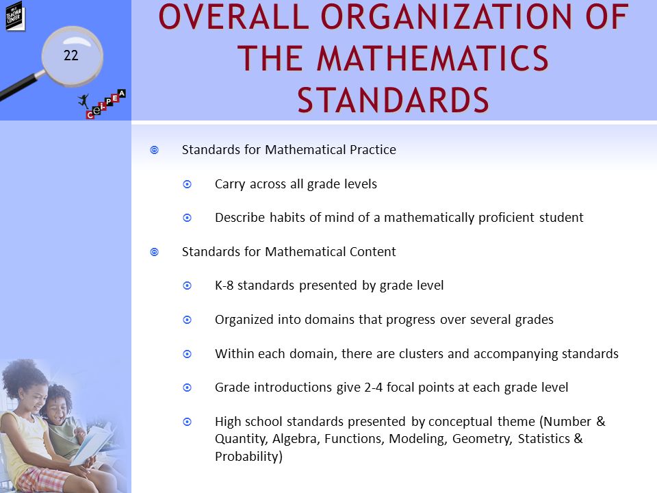 OVERALL ORGANIZATION OF THE MATHEMATICS STANDARDS  Standards for Mathematical Practice  Carry across all grade levels  Describe habits of mind of a mathematically proficient student  Standards for Mathematical Content  K-8 standards presented by grade level  Organized into domains that progress over several grades  Within each domain, there are clusters and accompanying standards  Grade introductions give 2-4 focal points at each grade level  High school standards presented by conceptual theme (Number & Quantity, Algebra, Functions, Modeling, Geometry, Statistics & Probability) 22