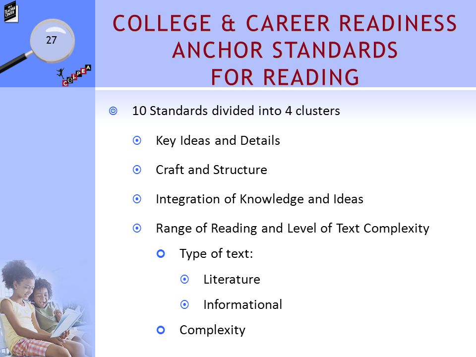 COLLEGE & CAREER READINESS ANCHOR STANDARDS FOR READING  10 Standards divided into 4 clusters  Key Ideas and Details  Craft and Structure  Integration of Knowledge and Ideas  Range of Reading and Level of Text Complexity Type of text:  Literature  Informational Complexity 27