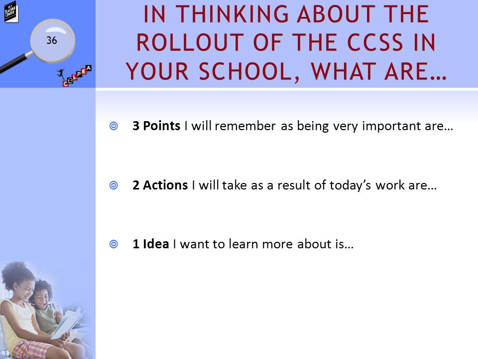 IN THINKING ABOUT THE ROLLOUT OF THE CCSS IN YOUR SCHOOL, WHAT ARE…  3 Points I will remember as being very important are…  2 Actions I will take as a result of today’s work are…  1 Idea I want to learn more about is… 36