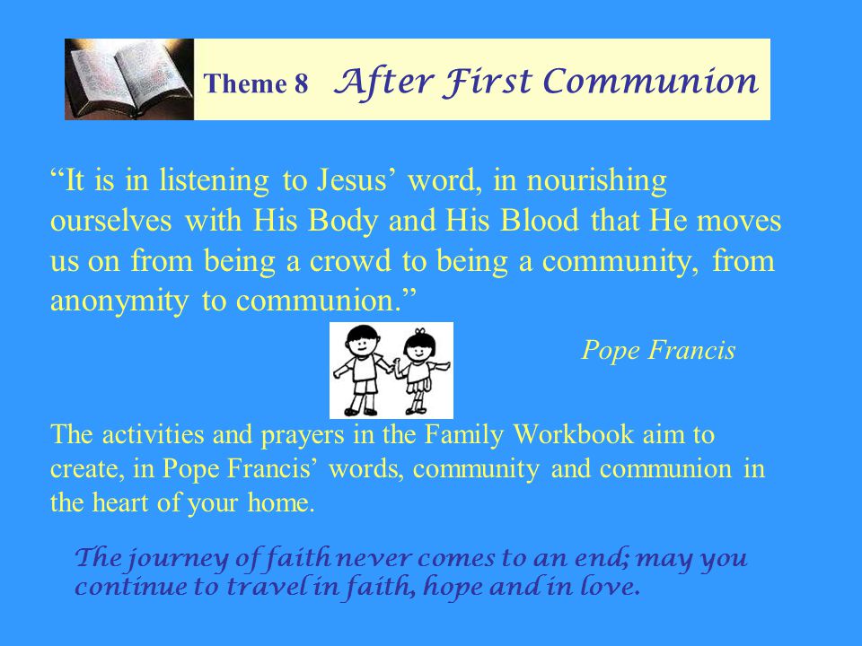 Theme 8 After First Communion It is in listening to Jesus’ word, in nourishing ourselves with His Body and His Blood that He moves us on from being a crowd to being a community, from anonymity to communion. Pope Francis The activities and prayers in the Family Workbook aim to create, in Pope Francis’ words, community and communion in the heart of your home.