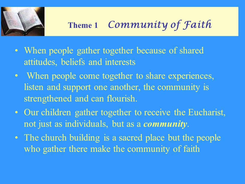Theme 1 Community of Faith When people gather together because of shared attitudes, beliefs and interests When people come together to share experiences, listen and support one another, the community is strengthened and can flourish.