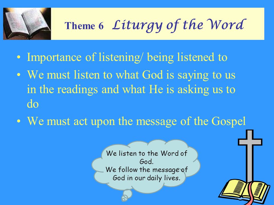 Theme 6 Liturgy of the Word Importance of listening/ being listened to We must listen to what God is saying to us in the readings and what He is asking us to do We must act upon the message of the Gospel We listen to the Word of God.
