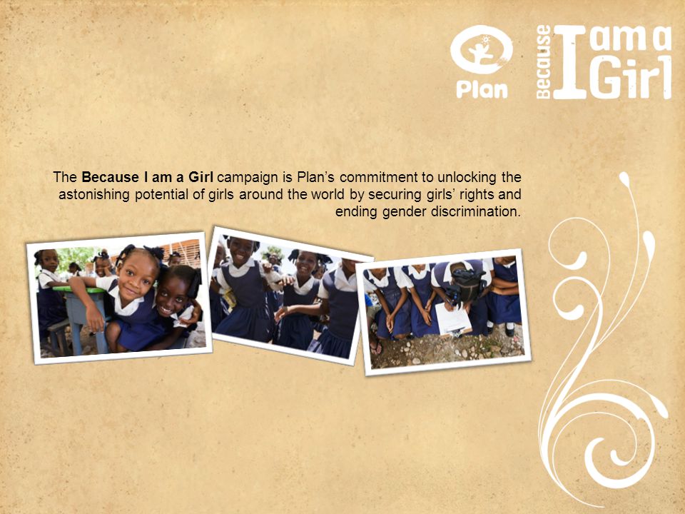 The Because I am a Girl campaign is Plan’s commitment to unlocking the astonishing potential of girls around the world by securing girls’ rights and ending gender discrimination.