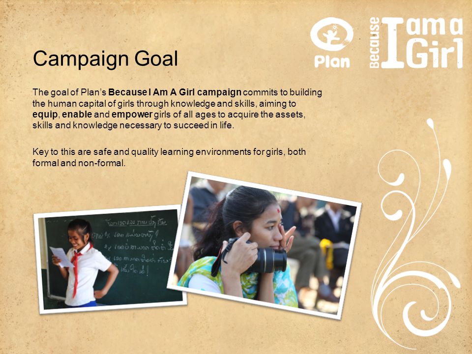Campaign Goal The goal of Plan’s Because I Am A Girl campaign commits to building the human capital of girls through knowledge and skills, aiming to equip, enable and empower girls of all ages to acquire the assets, skills and knowledge necessary to succeed in life.