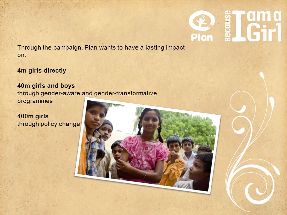 Through the campaign, Plan wants to have a lasting impact on: 4m girls directly 40m girls and boys through gender-aware and gender-transformative programmes 400m girls through policy change