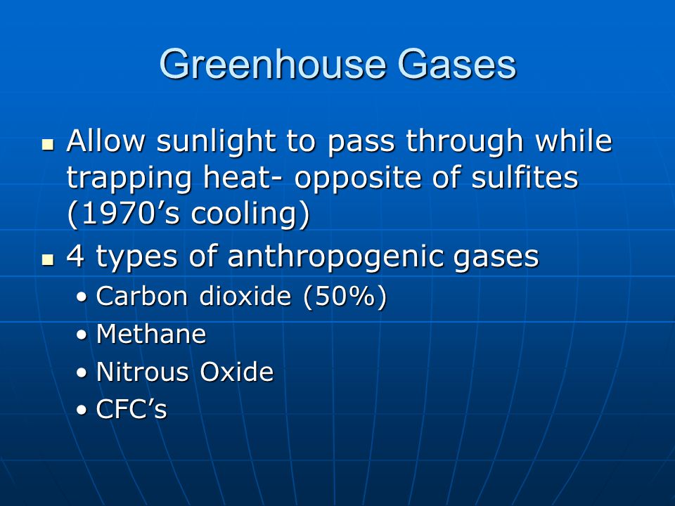 Greenhouse Gases Allow sunlight to pass through while trapping heat- opposite of sulfites (1970’s cooling) Allow sunlight to pass through while trapping heat- opposite of sulfites (1970’s cooling) 4 types of anthropogenic gases 4 types of anthropogenic gases Carbon dioxide (50%)Carbon dioxide (50%) MethaneMethane Nitrous OxideNitrous Oxide CFC’sCFC’s