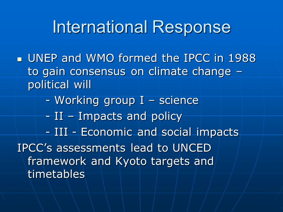 International Response UNEP and WMO formed the IPCC in 1988 to gain consensus on climate change – political will UNEP and WMO formed the IPCC in 1988 to gain consensus on climate change – political will - Working group I – science - II – Impacts and policy - III - Economic and social impacts IPCC’s assessments lead to UNCED framework and Kyoto targets and timetables