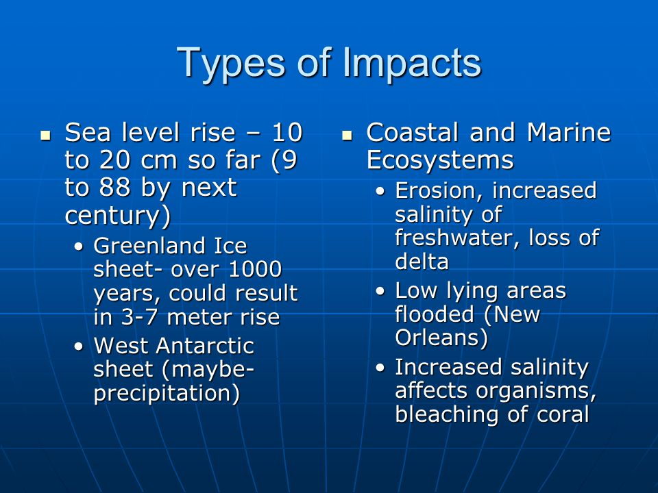 Types of Impacts Sea level rise – 10 to 20 cm so far (9 to 88 by next century) Sea level rise – 10 to 20 cm so far (9 to 88 by next century) Greenland Ice sheet- over 1000 years, could result in 3-7 meter riseGreenland Ice sheet- over 1000 years, could result in 3-7 meter rise West Antarctic sheet (maybe- precipitation)West Antarctic sheet (maybe- precipitation) Coastal and Marine Ecosystems Coastal and Marine Ecosystems Erosion, increased salinity of freshwater, loss of delta Low lying areas flooded (New Orleans) Increased salinity affects organisms, bleaching of coral