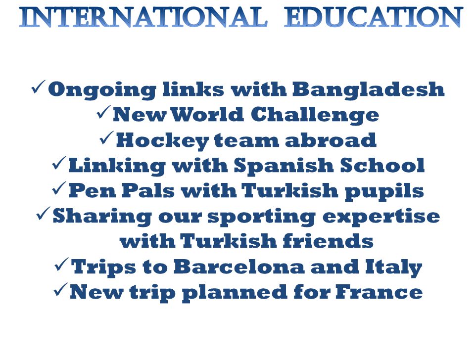Ongoing links with Bangladesh New World Challenge Hockey team abroad Linking with Spanish School Pen Pals with Turkish pupils Sharing our sporting expertise with Turkish friends Trips to Barcelona and Italy New trip planned for France