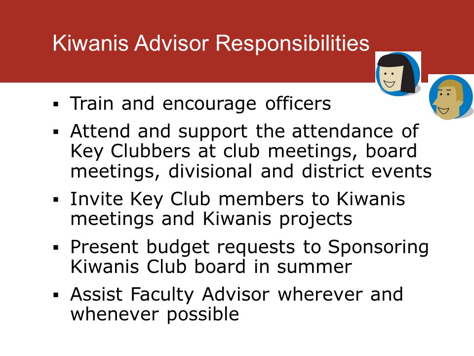 Kiwanis Advisor Responsibilities  Train and encourage officers  Attend and support the attendance of Key Clubbers at club meetings, board meetings, divisional and district events  Invite Key Club members to Kiwanis meetings and Kiwanis projects  Present budget requests to Sponsoring Kiwanis Club board in summer  Assist Faculty Advisor wherever and whenever possible