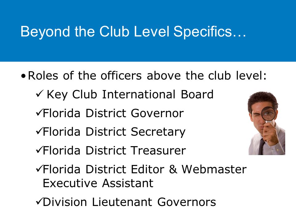Beyond the Club Level Specifics… Roles of the officers above the club level: Key Club International Board Florida District Governor Florida District Secretary Florida District Treasurer Florida District Editor & Webmaster Executive Assistant Division Lieutenant Governors