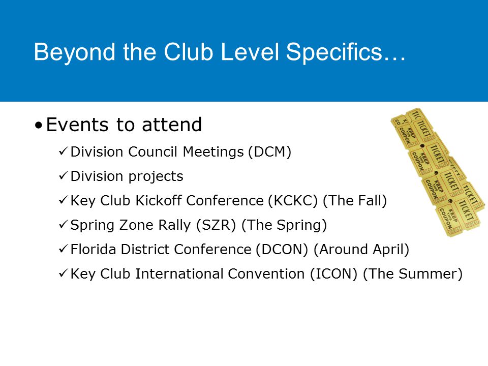 Beyond the Club Level Specifics… Events to attend Division Council Meetings (DCM) Division projects Key Club Kickoff Conference (KCKC) (The Fall) Spring Zone Rally (SZR) (The Spring) Florida District Conference (DCON) (Around April) Key Club International Convention (ICON) (The Summer)