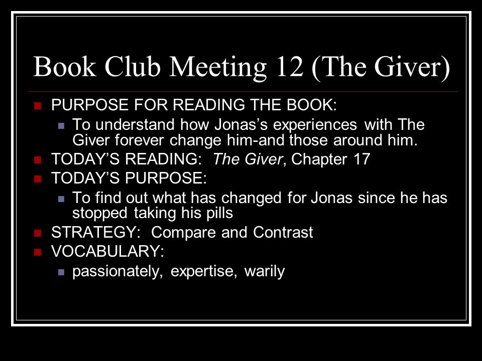 Book Club Meeting 12 (The Giver) PURPOSE FOR READING THE BOOK: To understand how Jonas’s experiences with The Giver forever change him-and those around him.