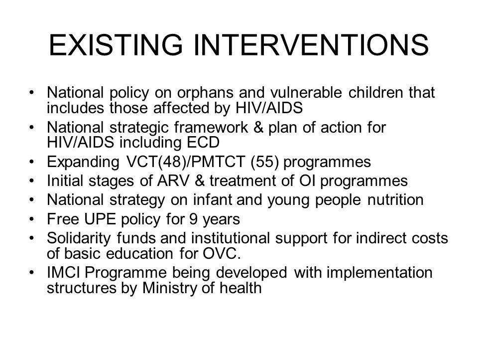 EXISTING INTERVENTIONS National policy on orphans and vulnerable children that includes those affected by HIV/AIDS National strategic framework & plan of action for HIV/AIDS including ECD Expanding VCT(48)/PMTCT (55) programmes Initial stages of ARV & treatment of OI programmes National strategy on infant and young people nutrition Free UPE policy for 9 years Solidarity funds and institutional support for indirect costs of basic education for OVC.