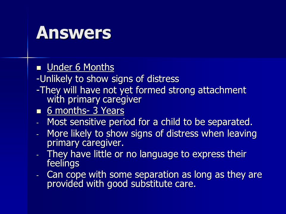 Answers Under 6 Months Under 6 Months -Unlikely to show signs of distress -They will have not yet formed strong attachment with primary caregiver 6 months- 3 Years 6 months- 3 Years - Most sensitive period for a child to be separated.