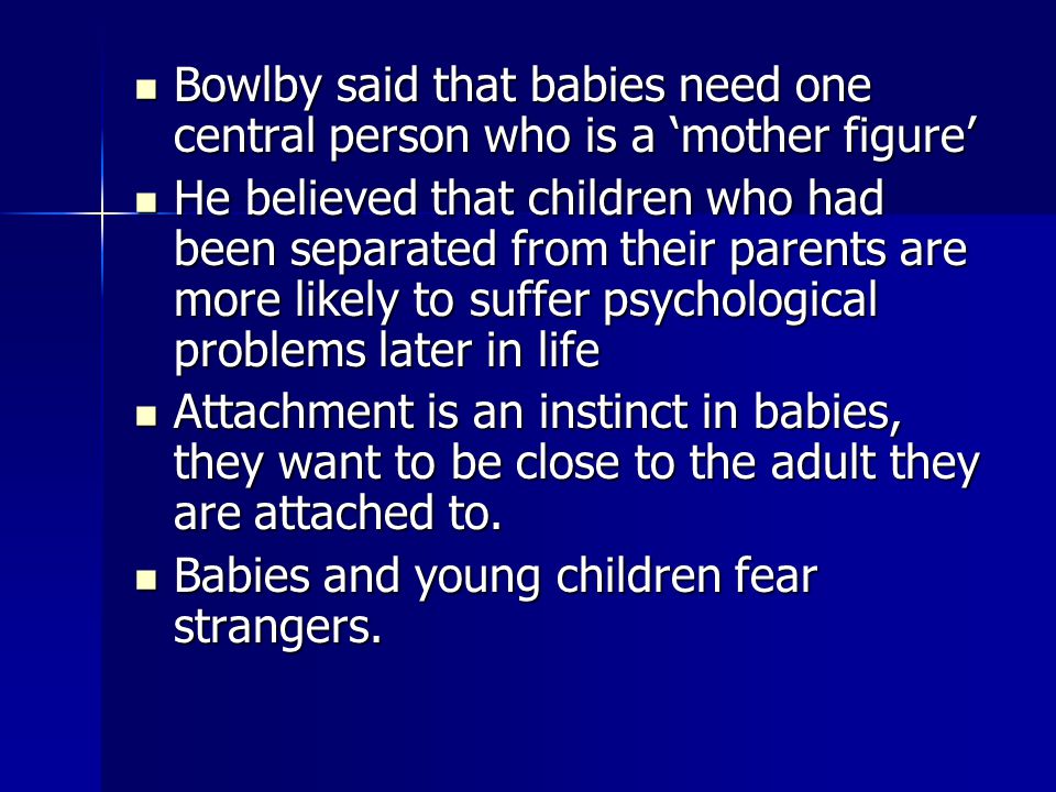 Bowlby said that babies need one central person who is a ‘mother figure’ Bowlby said that babies need one central person who is a ‘mother figure’ He believed that children who had been separated from their parents are more likely to suffer psychological problems later in life He believed that children who had been separated from their parents are more likely to suffer psychological problems later in life Attachment is an instinct in babies, they want to be close to the adult they are attached to.