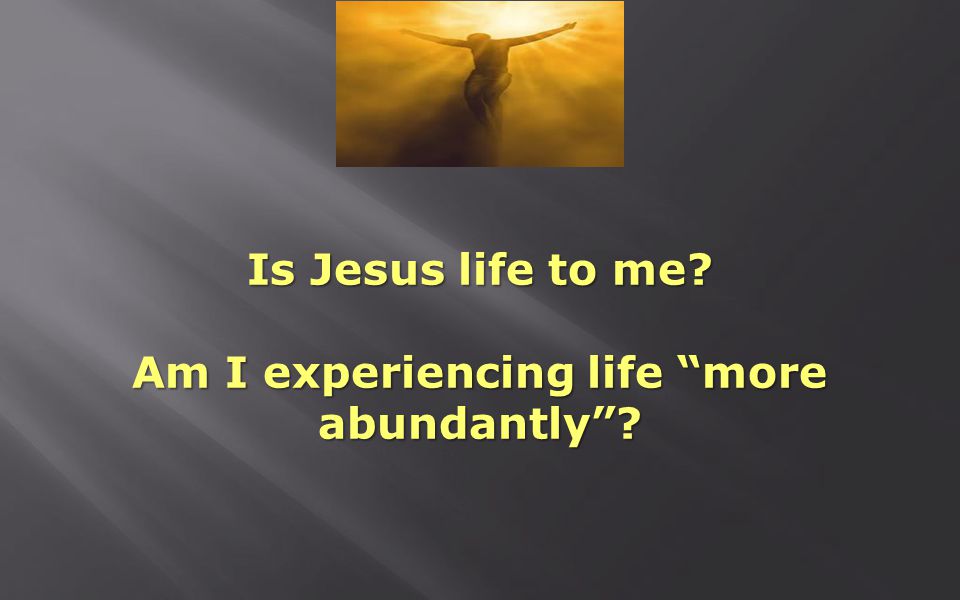 Is Jesus life to me Am I experiencing life more abundantly