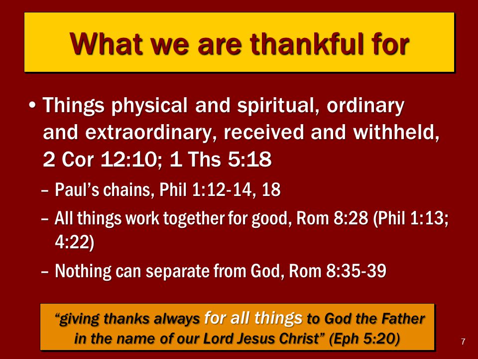 7 What we are thankful for Things physical and spiritual, ordinary and extraordinary, received and withheld, 2 Cor 12:10; 1 Ths 5:18Things physical and spiritual, ordinary and extraordinary, received and withheld, 2 Cor 12:10; 1 Ths 5:18 –Paul’s chains, Phil 1:12-14, 18 –All things work together for good, Rom 8:28 (Phil 1:13; 4:22) –Nothing can separate from God, Rom 8:35-39 giving thanks always for all things to God the Father in the name of our Lord Jesus Christ (Eph 5:20) giving thanks always for all things to God the Father in the name of our Lord Jesus Christ (Eph 5:20)