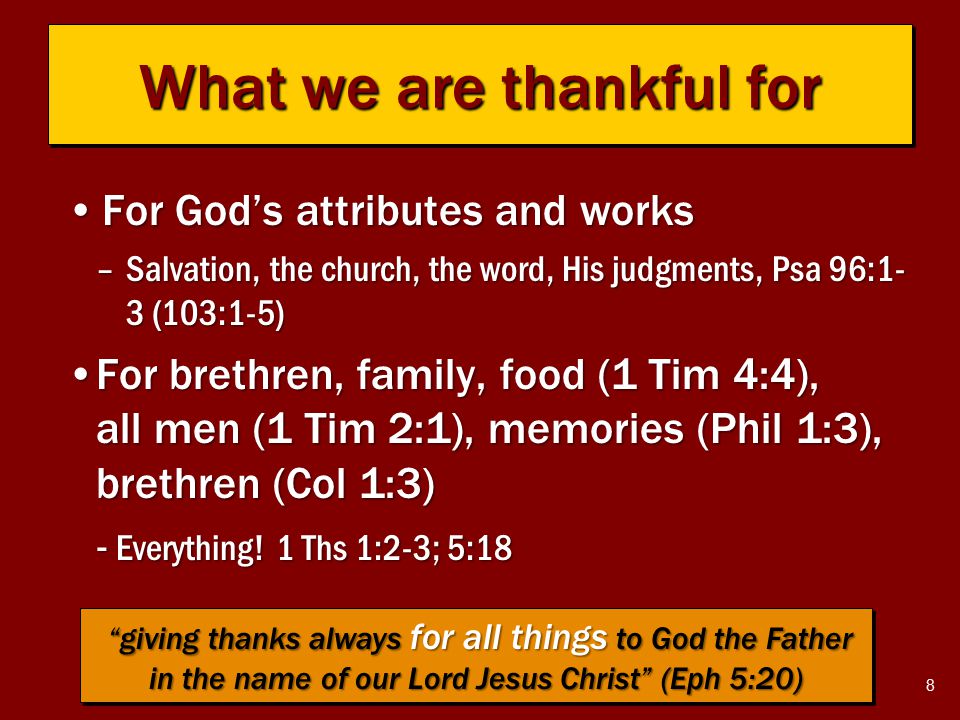 8 What we are thankful for For God’s attributes and worksFor God’s attributes and works –Salvation, the church, the word, His judgments, Psa 96:1- 3 (103:1-5) For brethren, family, food (1 Tim 4:4), all men (1 Tim 2:1), memories (Phil 1:3), brethren (Col 1:3)For brethren, family, food (1 Tim 4:4), all men (1 Tim 2:1), memories (Phil 1:3), brethren (Col 1:3) - Everything.