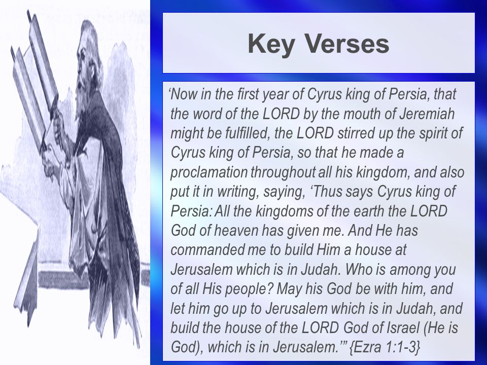 Key Verses ‘Now in the first year of Cyrus king of Persia, that the word of the LORD by the mouth of Jeremiah might be fulfilled, the LORD stirred up the spirit of Cyrus king of Persia, so that he made a proclamation throughout all his kingdom, and also put it in writing, saying, ‘Thus says Cyrus king of Persia: All the kingdoms of the earth the LORD God of heaven has given me.