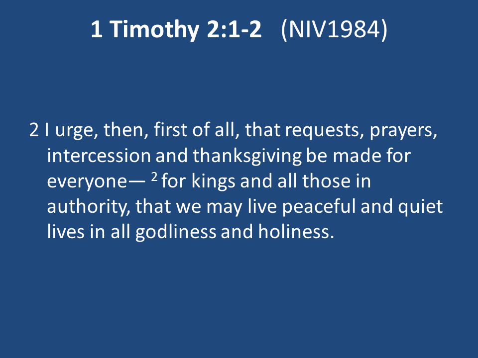 1 Timothy 2:1-2 (NIV1984) 2 I urge, then, first of all, that requests, prayers, intercession and thanksgiving be made for everyone— 2 for kings and all those in authority, that we may live peaceful and quiet lives in all godliness and holiness.