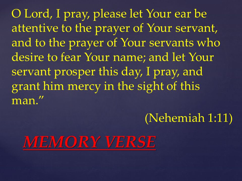 O Lord, I pray, please let Your ear be attentive to the prayer of Your servant, and to the prayer of Your servants who desire to fear Your name; and let Your servant prosper this day, I pray, and grant him mercy in the sight of this man. (Nehemiah 1:11) MEMORY VERSE