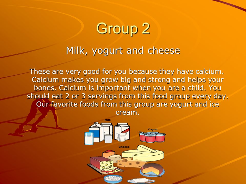 Group 2 Milk, yogurt and cheese These are very good for you because they have calcium.