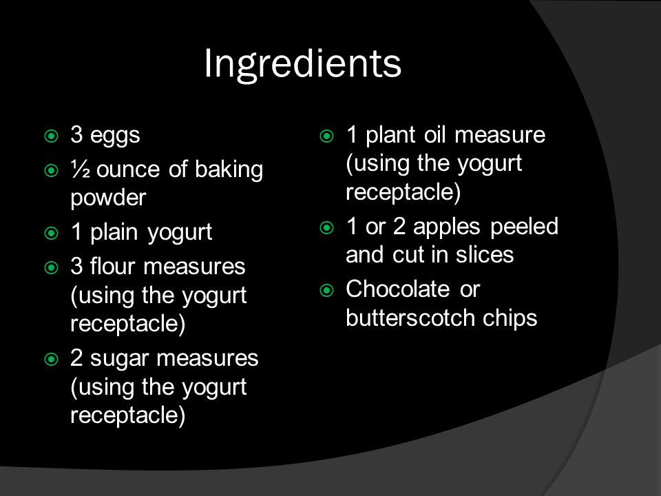 Ingredients  3 eggs  ½ ounce of baking powder  1 plain yogurt  3 flour measures (using the yogurt receptacle)  2 sugar measures (using the yogurt receptacle)  1 plant oil measure (using the yogurt receptacle)  1 or 2 apples peeled and cut in slices  Chocolate or butterscotch chips