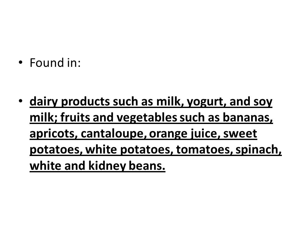 Found in: dairy products such as milk, yogurt, and soy milk; fruits and vegetables such as bananas, apricots, cantaloupe, orange juice, sweet potatoes, white potatoes, tomatoes, spinach, white and kidney beans.