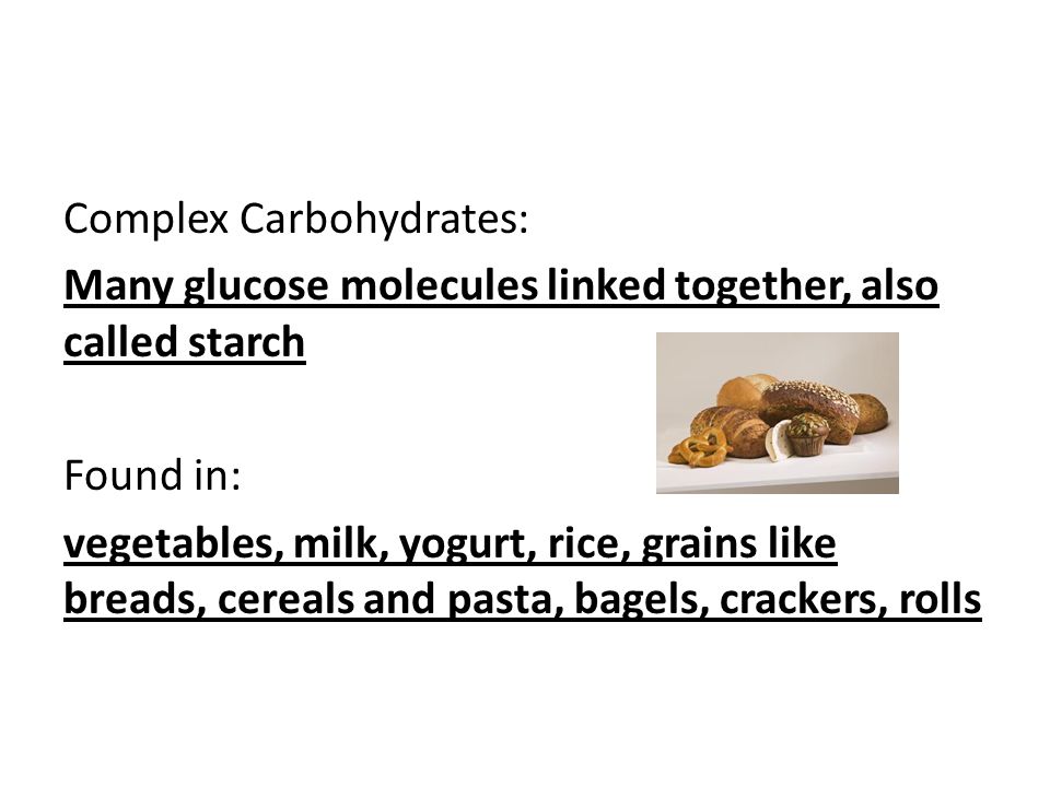 Complex Carbohydrates: Many glucose molecules linked together, also called starch Found in: vegetables, milk, yogurt, rice, grains like breads, cereals and pasta, bagels, crackers, rolls
