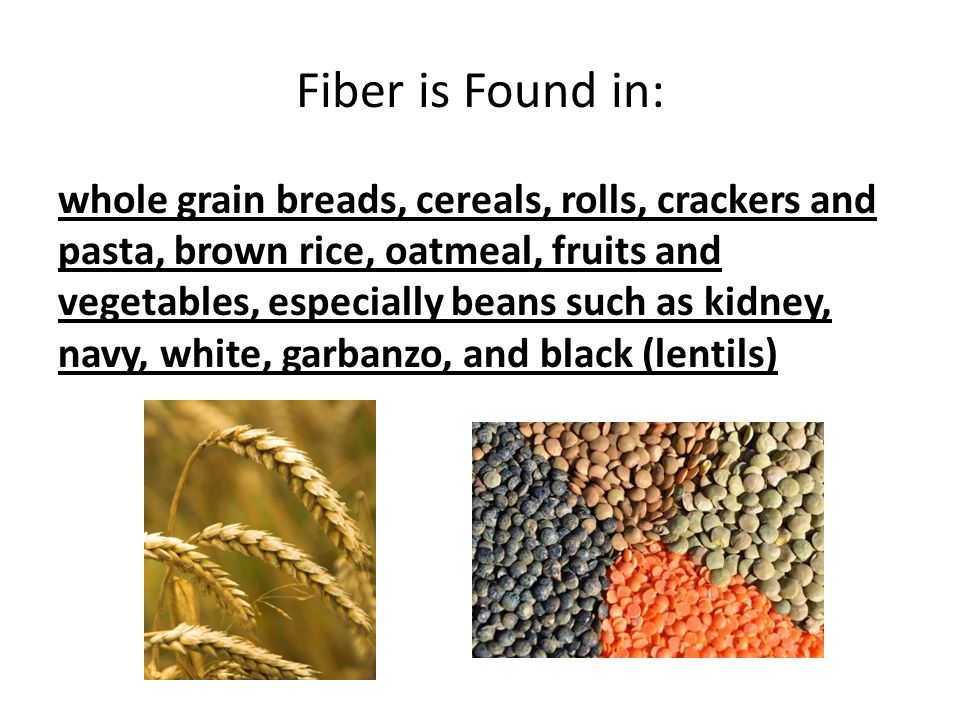 Fiber is Found in: whole grain breads, cereals, rolls, crackers and pasta, brown rice, oatmeal, fruits and vegetables, especially beans such as kidney, navy, white, garbanzo, and black (lentils)