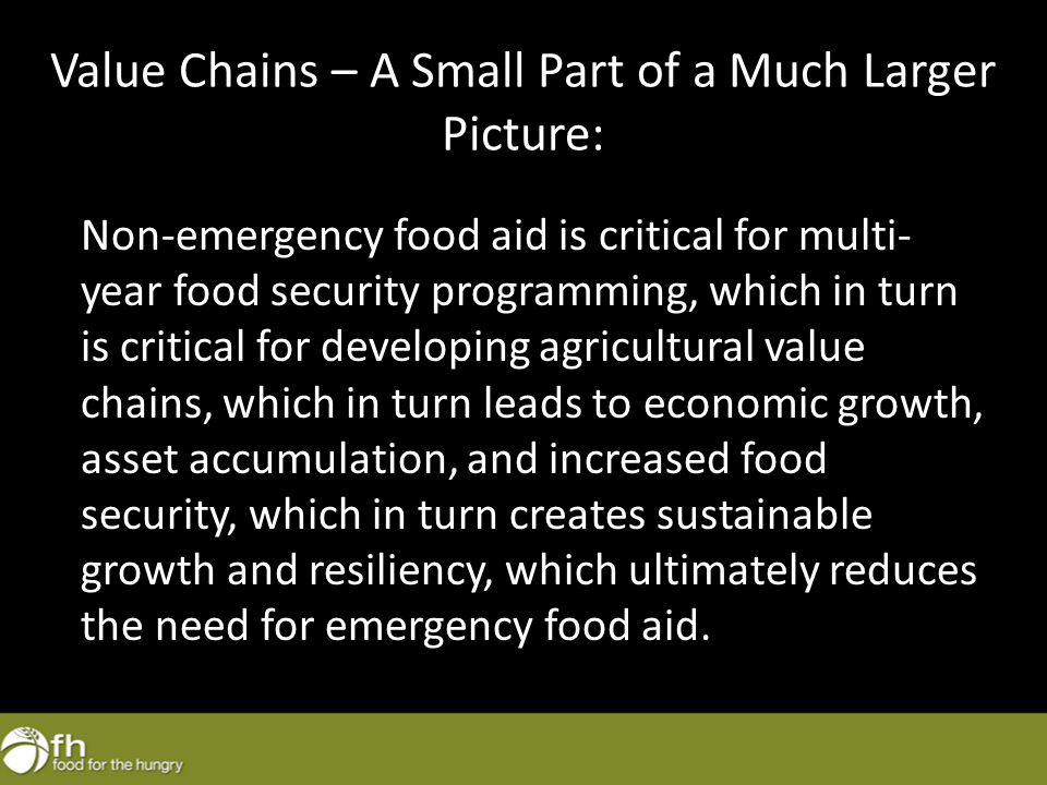 Value Chains – A Small Part of a Much Larger Picture: Non-emergency food aid is critical for multi- year food security programming, which in turn is critical for developing agricultural value chains, which in turn leads to economic growth, asset accumulation, and increased food security, which in turn creates sustainable growth and resiliency, which ultimately reduces the need for emergency food aid.
